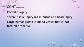 CONT……..
• Recent surgery
• Severe tissue injury (as in burns and head injury)
• Large hemangioma (a blood vessel that is not
formed properly)
 