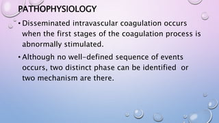 PATHOPHYSIOLOGY
• Disseminated intravascular coagulation occurs
when the first stages of the coagulation process is
abnormally stimulated.
• Although no well-defined sequence of events
occurs, two distinct phase can be identified or
two mechanism are there.
 