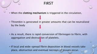 FIRST
• When the clotting mechanism is triggered in the circulation,
• Thrombin is generated in greater amounts that can be neutralized
by the body
• As a result, there is rapid conversion of fibrinogen to fibrin, with
aggregation and destruction of platelets.
• If local and wide-spread fibrin deposition in blood vessels take
place, obstruction and eventual necrosis of tissues occur.
 