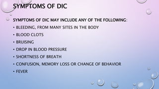 SYMPTOMS OF DIC
SYMPTOMS OF DIC MAY INCLUDE ANY OF THE FOLLOWING:
• BLEEDING, FROM MANY SITES IN THE BODY
• BLOOD CLOTS
• BRUISING
• DROP IN BLOOD PRESSURE
• SHORTNESS OF BREATH
• CONFUSION, MEMORY LOSS OR CHANGE OF BEHAVIOR
• FEVER
 
