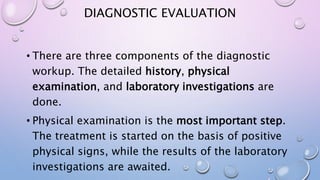 DIAGNOSTIC EVALUATION
• There are three components of the diagnostic
workup. The detailed history, physical
examination, and laboratory investigations are
done.
• Physical examination is the most important step.
The treatment is started on the basis of positive
physical signs, while the results of the laboratory
investigations are awaited.
 
