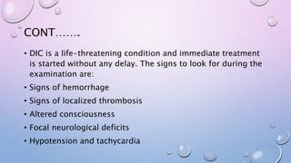 CONT…….
• DIC is a life-threatening condition and immediate treatment
is started without any delay. The signs to look for during the
examination are:
• Signs of hemorrhage
• Signs of localized thrombosis
• Altered consciousness
• Focal neurological deficits
• Hypotension and tachycardia
 