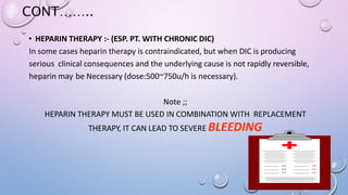 CONT……..
• HEPARIN THERAPY :- (ESP. PT. WITH CHRONIC DIC)
In some cases heparin therapy is contraindicated, but when DIC is producing
serious clinical consequences and the underlying cause is not rapidly reversible,
heparin may be Necessary (dose:500~750u/h is necessary).
Note ;;
HEPARIN THERAPY MUST BE USED IN COMBINATION WITH REPLACEMENT
THERAPY, IT CAN LEAD TO SEVERE BLEEDING
 
