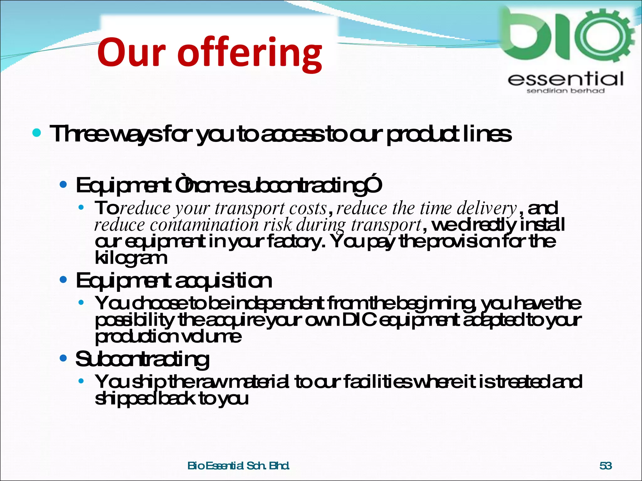 Three ways for you to access to our product lines Equipment “home subcontracting” To  reduce your transport costs ,  reduce the time delivery , and  reduce contamination risk during transport , we directly install our equipment in your factory. You pay the provision for the kilogram Equipment acquisition You choose to be independent from the beginning, you have the possibility the acquire your own DIC equipment adapted to your production volume Subcontracting You ship the raw material to our facilities where it is treated and shipped back to you Bio Essential Sdn. Bhd. Our offering 
