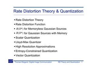 Rate Distortion Theory & Quantization

 Rate Distortion Theory
 Rate Distortion Function
 R(D*) for Memoryless Gaussian Sources
 R(D*) for Gaussian Sources with Memory
 Scalar Quantization
 Lloyd-Max Quantizer
 High Resolution Approximations
 Entropy-Constrained Quantization
 Vector Quantization

Thomas Wiegand: Digital Image Communication   RD Theory and Quantization 1
 