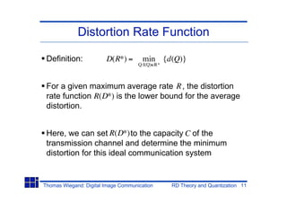 Distortion Rate Function

 Definition:            D(R*) =       min {d(Q)}
                                     Q:I(Q) R*



 For a given maximum average rate R , the distortion
 rate function R(D*) is the lower bound for the average
 distortion.


 Here, we can set R(D*) to the capacity C of the
 transmission channel and determine the minimum
 distortion for this ideal communication system


Thomas Wiegand: Digital Image Communication      RD Theory and Quantization 11
 