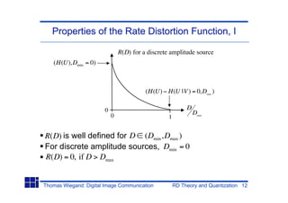 Properties of the Rate Distortion Function, I

                                R(D) for a discrete amplitude source
   (H(U),Dmin = 0)



                                          (H(U) H(U |V ) = 0,Dmax )

                        0                                   D
                            0                                   Dmax
                                                   1


R(D) is well defined for D (Dmin ,Dmax )
For discrete amplitude sources, Dmin = 0
R(D) = 0, if D > Dmax


Thomas Wiegand: Digital Image Communication            RD Theory and Quantization 12
 