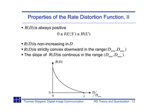 Properties of the Rate Distortion Function, II
R(D) is always positive
                 0 I(U;V ) H(U)

R(D) is non-increasing in D
R(D) is strictly convex downward in the range (Dmin ,Dmax )
The slope of R(D) is continous in the range (Dmin ,Dmax )
                          R(D)




                  0                           D
                      0                   1       Dmax
Thomas Wiegand: Digital Image Communication   RD Theory and Quantization 13
 