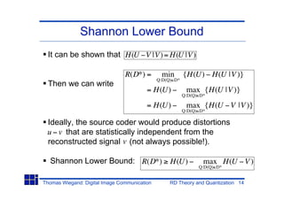 Shannon Lower Bound
  It can be shown that H(U V |V) = H(U |V )

                                R(D*) =        min        {H(U) H(U |V )}
                                              Q:D(Q) D*
  Then we can write
                                         = H(U)            max {H(U |V )}
                                                          Q:D(Q) D*

                                         = H(U)            max {H(U V |V )}
                                                          Q:D(Q) D*

 Ideally, the source coder would produce distortions
 u v that are statistically independent from the
 reconstructed signal v (not always possible!).

  Shannon Lower Bound: R(D*)                       H(U)           max H(U V )
                                                                Q:D(Q) D*


Thomas Wiegand: Digital Image Communication        RD Theory and Quantization 14
 