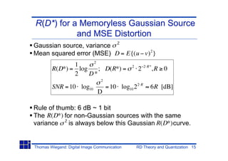 R(D*) for a Memoryless Gaussian Source
           and MSE Distortion
Gaussian source, variance 2
Mean squared error (MSE) D = E{(u v) 2 }
                     2
               1                               2       2 R*
        R(D*) = log    ; D(R*) =                   2          ,R 0
               2    D*
                                2
        SNR = 10 log10              = 10 log10 2 2 R      6R [dB]
                               D

Rule of thumb: 6 dB ~ 1 bit
The R(D*) for non-Gaussian sources with the same
variance 2 is always below this Gaussian R(D*) curve.


Thomas Wiegand: Digital Image Communication        RD Theory and Quantization 15
 