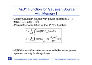 R(D*) Function for Gaussian Source
              with Memory I
Jointly Gaussian source with power spectrum Suu ( )
MSE: D = E{(u v) 2 }
Parametric formulation of the R(D*) function

              D= 1        min[D*,Suu ( )]d
                2
                                1    Suu ( )
              R= 1        max[0, log         ]d
                2               2     D*


R(D*) for non-Gaussian sources with the same power
spectral density is always lower.

Thomas Wiegand: Digital Image Communication   RD Theory and Quantization 16
 