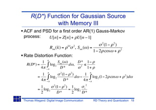 R(D*) Function for Gaussian Source
              with Memory III
ACF and PSD for a first order AR(1) Gauss-Markov
process:  U[n] = Z[n] + U[n 1]
                                                           2
                                    |k|   2                 (1 2 )
                  Ruu (k) =                 , Suu ( ) =                 2
                                                        1 2 cos +
Rate Distortion Function:
             1              Suu ( )     D* 1
  R(D*) =          log 2            d ,  2
            4                D*            1+
                             2
             1                   (1 2 )         1                           2
          =         log 2               d           log 2 (1 2 cos +            )d
            4                     D*           4
                      2                         2
           1              (1 2 ) 1
          = log 2               = log 2 z
           2               D*    2     D*
Thomas Wiegand: Digital Image Communication          RD Theory and Quantization 18
 