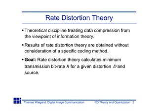 Rate Distortion Theory
Theoretical discipline treating data compression from
the viewpoint of information theory.
Results of rate distortion theory are obtained without
consideration of a specific coding method.
Goal: Rate distortion theory calculates minimum
transmission bit-rate R for a given distortion D and
source.




Thomas Wiegand: Digital Image Communication   RD Theory and Quantization 2
 