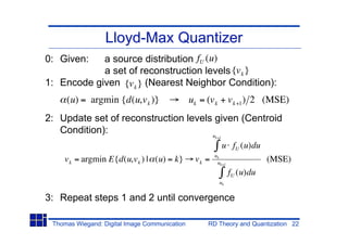 Lloyd-Max Quantizer
0: Given:   a source distribution fU (u)
            a set of reconstruction levels {v k }
1: Encode given {v k } (Nearest Neighbor Condition):
     (u) = argmin {d(u,v k )}                  uk = (v k + v k +1 ) 2 (MSE)
2: Update set of reconstruction levels given (Centroid
   Condition):                        u                k+1

                                                             u fU (u)du
                                                       uk
    v k = argmin E{d(u,v k ) | (u) = k}         vk =    uk+1
                                                                          (MSE)
                                                               fU (u)du
                                                         uk


3: Repeat steps 1 and 2 until convergence

 Thomas Wiegand: Digital Image Communication        RD Theory and Quantization 22
 