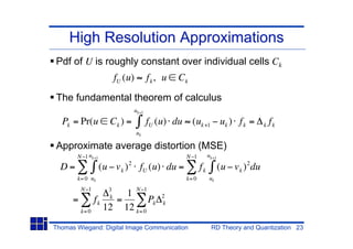High Resolution Approximations
Pdf of U is roughly constant over individual cells Ck
                        fU (u)        fk, u   Ck

The fundamental theorem of calculus
                             uk+1

  Pk = Pr(u         Ck ) =            fU (u) du (uk +1 uk ) f k =                   f
                                                                                   k k
                                 uk

Approximate average distortion (MSE)
       N 1 uk+1                                 N 1         uk+1

  D=              (u v k ) 2 fU (u) du =               fk          (u v k ) 2 du
       k= 0 uk                                  k= 0        uk
        N 1
                    1 N1
                    3
                    k                    2
      =      fk   =        Pk            k
        k= 0
                12 12 k= 0
Thomas Wiegand: Digital Image Communication                  RD Theory and Quantization 23
 