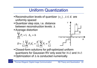 Uniform Quantization
Reconstruction levels of quantizer { k } , k K are
uniformly spaced
Quantizer step size, i.e. distance          v
between reconstruction levels:
Average distortion
   N 1
          Pk = 1,    k   =
   k= 0
                                                                         u
               N 1           2 N 1      2
      1
 D=          Pk 2k =         Pk =
     12 k= 0         12 k= 0      12
Closed-form solutions for pdf-optimized uniform
quantizers for Gaussian RV only exist for N=2 and N=3
Optimization of is conducted numerically

Thomas Wiegand: Digital Image Communication   RD Theory and Quantization 24
 