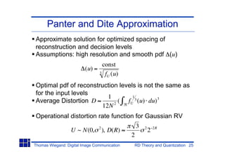 Panter and Dite Approximation
Approximate solution for optimized spacing of
reconstruction and decision levels
Assumptions: high resolution and smooth pdf (u)
                                  const
                         (u) =
                                 3 f (u)
                                    U

Optimal pdf of reconstruction levels is not the same as
for the input levels
                         1         1
Average Distortion D         ( fU 3 (u) du) 3
                       12N 2
Operational distortion rate function for Gaussian RV
                                 2                 3   2       2R
                  U ~ N(0,           ), D(R)               2
                                               2
Thomas Wiegand: Digital Image Communication    RD Theory and Quantization 25
 