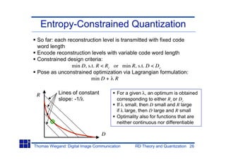 Entropy-Constrained Quantization
 So far: each reconstruction level is transmitted with fixed code
 word length
 Encode reconstruction levels with variable code word length
 Constrained design criteria:
                min D, s.t. R < Rc or min R, s.t. D < Dc
 Pose as unconstrained optimization via Lagrangian formulation:
                         min D + R


 R          Lines of constant            For a given , an optimum is obtained
            slope: -1/                   corresponding to either Rc or Dc
                                         If small, then D small and R large
                                         if large, then D large and R small
                                         Optimality also for functions that are
                                         neither continuous nor differentiable

                                 D

Thomas Wiegand: Digital Image Communication      RD Theory and Quantization 26
 
