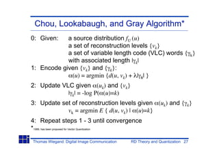 Chou, Lookabaugh, and Gray Algorithm*
0: Given:   a source distribution fU (u)
            a set of reconstruction levels {vk}
            a set of variable length code (VLC) words { k}
            with associated length | k|
1: Encode given {vk} and { k}:
             (u) = argmin {d(u, vk) + | k| }
2: Update VLC given (uk) and {vk}
            | k| = -log P( (u)=k)
3: Update set of reconstruction levels given (uk) and { k}
            vk = argmin E { d(u, vk) | (u)=k}
4: Repeat steps 1 - 3 until convergence
*1989, has been proposed for Vector Quantization

Thomas Wiegand: Digital Image Communication   RD Theory and Quantization 27
 