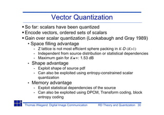 Vector Quantization
So far: scalars have been quantized
Encode vectors, ordered sets of scalars
Gain over scalar quantization (Lookabaugh and Gray 1989)
 • Space filling advantage
      - Z lattice is not most efficient sphere packing in K-D (K>1)
      - Independent from source distribution or statistical dependencies
      - Maximum gain for K : 1.53 dB
  •   Shape advantage
      - Exploit shape of source pdf
      - Can also be exploited using entropy-constrained scalar
        quantization
  •   Memory advantage
      - Exploit statistical dependencies of the source
      - Can also be exploited using DPCM, Transform coding, block
        entropy coding

Thomas Wiegand: Digital Image Communication   RD Theory and Quantization 30
 