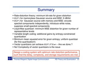 Summary
Rate-distortion theory: minimum bit-rate for given distortion
R(D*) for memoryless Gaussian source and MSE: 6 dB/bit
R(D*) for Gaussian source with memory and MSE: encode
spectral components independently, introduce white noise,
suppress small spectral components
Lloyd-Max quantizer: minimum MSE distortion for given number of
representative levels
Variable length coding: additional gains by entropy-constrained
quantization
Minimum mean squared error for given entropy: uniform quantizer
(for fine quantization!)
Vector quantizers can achieve R(D*) if K      - Are we done ?
No! Complexity of vector quantizers is the issue

Design a coding system with optimum rate distortion performance,
such that the delay, complexity, and storage requirements are met.

Thomas Wiegand: Digital Image Communication   RD Theory and Quantization 33
 