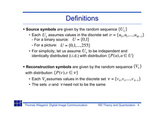 Definitions
Source symbols are given by the random sequence {U k }
 • Each U k assumes values in the discrete set = {u0 ,u1,...,uM              1   }
   - For a binary source: U = {0,1}
   - For a picture: U = {0,1,...,255}
  • For simplicity, let us assume U k to be independent and
    identically distributed (i.i.d.) with distribution {P(u),u U}

Reconstruction symbols are given by the random sequence {Vk }
with distribution   {P(v),v        }
  • Each Vk assumes values in the discrete set         = {v 0 ,v1,...,v N 1}
  • The sets and need not to be the same




Thomas Wiegand: Digital Image Communication   RD Theory and Quantization 4
 