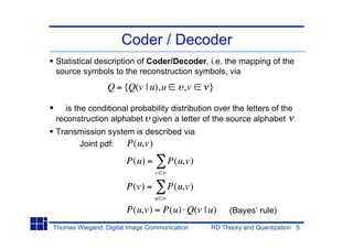 Coder / Decoder
Statistical description of Coder/Decoder, i.e. the mapping of the
source symbols to the reconstruction symbols, via
                 Q = {Q(v | u),u         ,v   }

   is the conditional probability distribution over the letters of the
reconstruction alphabet given a letter of the source alphabet
Transmission system is described via
     Joint pdf:   P(u,v)
                       P(u) =       P(u,v)
                                v

                       P(v) =       P(u,v)
                                u

                       P(u,v) = P(u) Q(v | u)      (Bayes‘ rule)
Thomas Wiegand: Digital Image Communication   RD Theory and Quantization 5
 