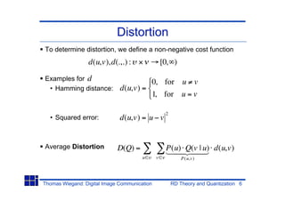 Distortion
To determine distortion, we define a non-negative cost function
                 d(u,v),d(.,.) :                  [0, )

Examples for d
                                       0, for u v
 • Hamming distance:          d(u,v) =
                                       1, for u = v

                                                   2
  • Squared error:            d(u,v) = u v


Average Distortion           D(Q) =                P(u) 244 d(u,v)
                                                   14 Q(v |3
                                                      4    u)
                                       u      v            P (u,v )




Thomas Wiegand: Digital Image Communication            RD Theory and Quantization 6
 