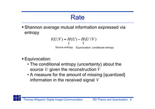Rate
Shannon average mutual information expressed via
entropy
           I(U;V ) = H(U) H(U |V )
                       Source entropy   Equivocation: conditional entropy



Equivocation:
 • The conditional entropy (uncertainty) about the
   source U given the reconstruction V
 • A measure for the amount of missing [quantized]
   information in the received signal V



Thomas Wiegand: Digital Image Communication           RD Theory and Quantization 8
 