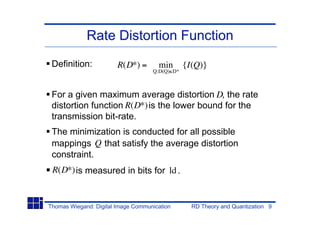Rate Distortion Function
 Definition:            R(D*) =       min       {I(Q)}
                                    Q:D(Q) D*



 For a given maximum average distortion D, the rate
 distortion function R(D*) is the lower bound for the
 transmission bit-rate.
 The minimization is conducted for all possible
 mappings Q that satisfy the average distortion
 constraint.
 R(D*) is measured in bits for ld .


Thomas Wiegand: Digital Image Communication       RD Theory and Quantization 9
 