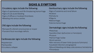 Circulatory signs include the following:
•Signs of spontaneous and life-threatening hemorrhage
•Signs of sub acute bleeding
•Signs of diffuse or localized thrombosis
•Bleeding into serous cavities
CNS signs include the following:
•Nonspecific altered consciousness or stupor
•Transient focal neurologic deficits
Cardiovascular signs include the following:
•Hypotension
•Tachycardia
•Circulatory collapse
Genitourinary signs include the following:
•Signs of azotemia and renal failure
•Acidosis
•Hematuria
•Oliguria
•Metrorrhagia
•Uterine hemorrhage
Dermatologic signs include the following:
•Petechiae
•Jaundice (liver dysfunction or hemolysis)
•Purpura
•Hemorrhagic bullae
•Acral cyanosis
•Skin necrosis of lower limbs (purpura fulminans)
•Localized infarction and gangrene
•Wound bleeding and deep subcutaneous hematomas
•Thrombosis
SIGNS & SYMPTOMS
 
