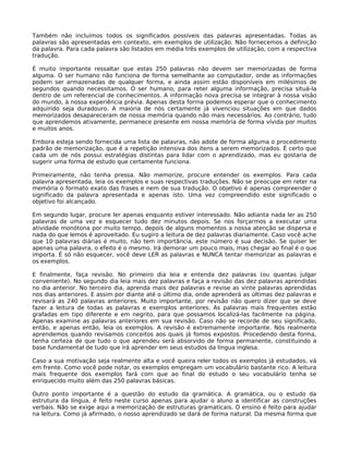 Também não incluímos todos os significados possíveis das palavras apresentadas. Todas as
palavras são apresentadas em contexto, em exemplos de utilização. Não fornecemos a definição
da palavra. Para cada palavra são listados em média três exemplos de utilização, com a respectiva
tradução.

É muito importante ressaltar que estas 250 palavras não devem ser memorizadas de forma
alguma. O ser humano não funciona de forma semelhante ao computador, onde as informações
podem ser armazenadas de qualquer forma, e ainda assim estão disponíveis em milésimos de
segundos quando necessitamos. O ser humano, para reter alguma informação, precisa situá-la
dentro de um referencial de conhecimentos. A informação nova precisa se integrar à nossa visão
do mundo, à nossa experiência prévia. Apenas desta forma podemos esperar que o conhecimento
adquirido seja duradouro. A maioria de nós certamente já vivenciou situações em que dados
memorizados desapareceram de nossa memória quando não mais necessários. Ao contrário, tudo
que aprendemos ativamente, permanece presente em nossa memória de forma vívida por muitos
e muitos anos.

Embora esteja sendo fornecida uma lista de palavras, não adote de forma alguma o procedimento
padrão de memorização, que é a repetição intensiva dos itens a serem memorizados. É certo que
cada um de nós possui estratégias distintas para lidar com o aprendizado, mas eu gostaria de
sugerir uma forma de estudo que certamente funciona.

Primeiramente, não tenha pressa. Não memorize, procure entender os exemplos. Para cada
palavra apresentada, leia os exemplos e suas respectivas traduções. Não se preocupe em reter na
memória o formato exato das frases e nem de sua tradução. O objetivo é apenas compreender o
significado da palavra apresentada e apenas isto. Uma vez compreendido este significado o
objetivo foi alcançado.

Em segundo lugar, procure ler apenas enquanto estiver interessado. Não adianta nada ler as 250
palavras de uma vez e esquecer tudo dez minutos depois. Se nos forçarmos a executar uma
atividade monótona por muito tempo, depois de alguns momentos a nossa atenção se dispersa e
nada do que lemos é aproveitado. Eu sugiro a leitura de dez palavras diariamente. Caso você ache
que 10 palavras diárias é muito, não tem importância, este número é sua decisão. Se quiser ler
apenas uma palavra, o efeito é o mesmo. Irá demorar um pouco mais, mas chegar ao final é o que
importa. É só não esquecer, você deve LER as palavras e NUNCA tentar memorizar as palavras e
os exemplos.

E finalmente, faça revisão. No primeiro dia leia e entenda dez palavras (ou quantas julgar
conveniente). No segundo dia leia mais dez palavras e faça a revisão das dez palavras aprendidas
no dia anterior. No terceiro dia, aprenda mais dez palavras e revise as vinte palavras aprendidas
nos dias anteriores. E assim por diante até o último dia, onde aprenderá as últimas dez palavras e
revisará as 240 palavras anteriores. Muito importante, por revisão não quero dizer que se deve
fazer a leitura de todas as palavras e exemplos anteriores. As palavras mais frequentes estão
grafadas em tipo diferente e em negrito, para que possamos localizá-las facilmente na página.
Apenas examine as palavras anteriores em sua revisão. Caso não se recorde de seu significado,
então, e apenas então, leia os exemplos. A revisão é extremamente importante. Nós realmente
aprendemos quando revisamos conceitos aos quais já fomos expostos. Procedendo desta forma,
tenha certeza de que tudo o que aprendeu será absorvido de forma permanente, constituindo a
base fundamental de tudo que irá aprender em seus estudos da língua inglesa.

Caso a sua motivação seja realmente alta e você queira reler todos os exemplos já estudados, vá
em frente. Como você pode notar, os exemplos empregam um vocabulário bastante rico. A leitura
mais frequente dos exemplos fará com que ao final do estudo o seu vocabulário tenha se
enriquecido muito além das 250 palavras básicas.

Outro ponto importante é a questão do estudo da gramática. A gramática, ou o estudo da
estrutura da língua, é feito neste curso apenas para ajudar o aluno a identificar as construções
verbais. Não se exige aqui a memorização de estruturas gramaticais. O ensino é feito para ajudar
na leitura. Como já afirmado, o nosso aprendizado se dará de forma natural. Da mesma forma que
 