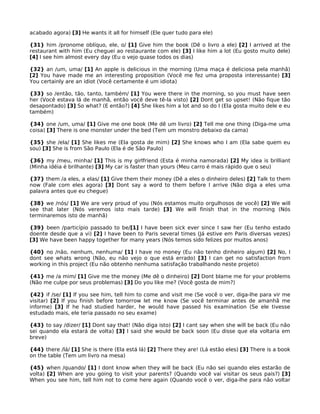 acabado agora) [3] He wants it all for himself (Ele quer tudo para ele)

{31} him /pronome oblíquo, ele, o/ [1] Give him the book (Dê o livro a ele) [2] I arrived at the
restaurant with him (Eu cheguei ao restaurante com ele) [3] I like him a lot (Eu gosto muito dele)
[4] I see him almost every day (Eu o vejo quase todos os dias)

{32} an /um, uma/ [1] An apple is delicious in the morning (Uma maça é deliciosa pela manhã)
[2] You have made me an interesting proposition (Você me fez uma proposta interessante) [3]
You certainly are an idiot (Você certamente é um idiota)

{33} so /então, tão, tanto, também/ [1] You were there in the morning, so you must have seen
her (Você estava lá de manhã, então você deve tê-la visto) [2] Dont get so upset! (Não fique tão
desapontado) [3] So what? (E então?) [4] She likes him a lot and so do I (Ela gosta muito dele e eu
também)

{34} one /um, uma/ [1] Give me one book (Me dê um livro) [2] Tell me one thing (Diga-me uma
coisa) [3] There is one monster under the bed (Tem um monstro debaixo da cama)

{35} she /ela/ [1] She likes me (Ela gosta de mim) [2] She knows who I am (Ela sabe quem eu
sou) [3] She is from São Paulo (Ela é de São Paulo)

{36} my /meu, minha/ [1] This is my girlfriend (Esta é minha namorada) [2] My idea is brilliant
(Minha idéia é brilhante) [3] My car is faster than yours (Meu carro é mais rápido que o seu)

{37} them /a eles, a elas/ [1] Give them their money (Dê a eles o dinheiro deles) [2] Talk to them
now (Fale com eles agora) [3] Dont say a word to them before I arrive (Não diga a eles uma
palavra antes que eu chegue)

{38} we /nós/ [1] We are very proud of you (Nós estamos muito orgulhosos de você) [2] We will
see that later (Nós veremos isto mais tarde) [3] We will finish that in the morning (Nós
terminaremos isto de manhã)

{39} been /particípio passado to be/[1] I have been sick ever since I saw her (Eu tenho estado
doente desde que a vi) [2] I have been to Paris several times (Já estive em Paris diversas vezes)
[3] We have been happy together for many years (Nós temos sido felizes por muitos anos)

{40} no /não, nenhum, nenhuma/ [1] I have no money (Eu não tenho dinheiro algum) [2] No, I
dont see whats wrong (Não, eu não vejo o que está errado) [3] I can get no satisfaction from
working in this project (Eu não obtenho nenhuma satisfação trabalhando neste projeto)

{41} me /a mim/ [1] Give me the money (Me dê o dinheiro) [2] Dont blame me for your problems
(Não me culpe por seus problemas) [3] Do you like me? (Você gosta de mim?)

{42} if /se/ [1] If you see him, tell him to come and visit me (Se você o ver, diga-lhe para vir me
visitar) [2] If you finish before tomorrow let me know (Se você terminar antes de amanhã me
informe) [3] If he had studied harder, he would have passed his examination (Se ele tivesse
estudado mais, ele teria passado no seu exame)

{43} to say /dizer/ [1] Dont say that! (Não diga isto) [2] I cant say when she will be back (Eu não
sei quando ela estará de volta) [3] I said she would be back soon (Eu disse que ela voltaria em
breve)

{44} there /lá/ [1] She is there (Ela está lá) [2] There they are! (Lá estão eles) [3] There is a book
on the table (Tem um livro na mesa)

{45} when /quando/ [1] I dont know when they will be back (Eu não sei quando eles estarão de
volta) [2] When are you going to visit your parents? (Quando você vai visitar os seus pais?) [3]
When you see him, tell him not to come here again (Quando você o ver, diga-lhe para não voltar
 