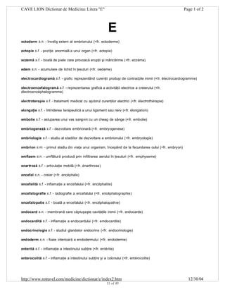 CAVE LION Dictionar de Medicina: Litera "E"

Page 1 of 2

E
ectoderm s.n. - înveliş extern al embrionului (<fr. ectoderme)
ectopie s.f. - poziţie anormală a unui organ (<fr. ectopie)
eczemă s.f. - boală de piele care provoacă erupţii şi mâncărime (<fr. eczéma)
edem s.n. - acumulare de lichid în ţesuturi (<fr. oedeme)
electrocardiogramă s.f. - grafic reprezentând curenţii produşi de contracţiile inimii (<fr. électrocardiogramme)
electroencefalogramă s.f. - reprezentarea grafică a activităţii electrice a creierului (<fr.
électroencéphalogramme)
electroterapie s.f. - tratament medical cu ajutorul curenţilor electrici (<fr. électrothérapie)
elongaţie s.f. - întinderea terapeutică a unui ligament sau nerv (<fr. élongation)
embolie s.f. - astuparea unui vas sangvin cu un cheag de sânge (<fr. embolie)
embriogeneză s.f. - dezvoltare embrionară (<fr. embryogenese)
embriologie s.f. - studiu al stadiilor de dezvoltare a embrionului (<fr. embryologie)
embrion s.m. - primul stadiu din viaţa unui organism, începând de la fecundarea oului (<fr. embryon)
emfizem s.n. - umflătură produsă prin infiltrarea aerului în ţesuturi (<fr. emphyseme)
enartroză s.f. - articulaţie mobilă (<fr. énarthrose)
encefal s.n. - creier (<fr. encéphale)
encefalită s.f. - inflamaţie a encefalului (<fr. encéphalite)
encefalografie s.f. - radiografie a encefalului (<fr. encéphalographie)
encefalopatie s.f. - boală a encefalului (<fr. encéphalopathie)
endocard s.n. - membrană care căptuşeşte cavităţile inimii (<fr. endocarde)
endocardită s.f. - inflamaţie a endocardului (<fr. emdocardite)
endocrinologie s.f. - studiul glandelor endocrine (<fr. endocrinologie)
endoderm s.n. - foaie interioară a endodermului (<fr. endoderme)
enterită s.f. - inflamaţie a intestinului subţire (<fr. entérite)
enterocolită s.f. - inflamaţie a intestinului subţire şi a colonului (<fr. entérocolite)

http://www.rotravel.com/medicine/dictionar/e/index2.htm
11 of 49

12/30/04

 