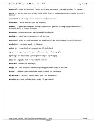 CAVE LION Dictionar de Medicina: Litera "E"

Page 2 of 2

entorsă s.f. - leziune a unei articulaţii cauzată de întinderea sau ruperea bruscă a ligamentelor (<fr. entorse)
enzimă s.f. - compus organic de natură proteică, solubil, care provoacă sau accelerează o reacţie; ferment (<fr.
enzyme)
epidemie s.f. - boală infecţioasă care se extinde rapid (<fr. épidémie)
epidermă s.f. - strat superficial al pielii (<fr. épiderme)
epifiză s.f. - 1 glandă endocrină care influenţează dezvoltarea glandelor sexuale şi procesele metabolice. 2
extremitate a unui os lung (<fr. épiphyse)
epigastru s.n. - partea superioară a abdomenului (<fr. épigastre)
epiglotă s.f. - membrană care acoperă glota (<fr. épiglotte)
epilepsie s.f. - boală nervoasă manifestată prin accese de convulsii şi pierderea cunoştinţei (<fr. épilepsie)
epistaxis s.n. - hemoragie nazală (<fr. épistaxis)
epiteliu s.n. - înveliş al pielii, al mucoaselor etc. (<fr. épithélium)
ergograf s.n. - aparat pentru înregistrarea forţei musculare (<fr. ergographe)
ergoterapie s.f. - tratament al unor boli prin muncă (<fr. ergothérapie)
eritem s.n. - roşeaţă a pielii, în unele boli (<fr. éritheme)
eritrocit s.n. - hematie (<fr. érithrocyte)
erizipel s.n. - boală infecţioasă manifestată prin erupţie cutanată roşie (<fr. érysipele)
esofag s.n. - parte a tubului digestiv între faringe şi stomac (<fr. oesophage)
excrescenţă s.f. - umflătură, tumoare pe un organ (<lat. excrescentia)
exoftalmie s.f. - ieşire în afară a globilor oculari (<fr. exophtalmie)

http://www.rotravel.com/medicine/dictionar/e/index2.htm
12 of 49

12/30/04

 