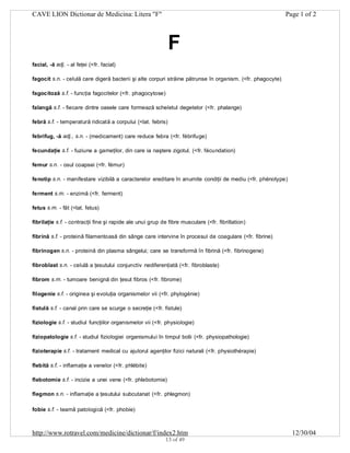 CAVE LION Dictionar de Medicina: Litera "F"

Page 1 of 2

F
facial, -ă adj. - al feţei (<fr. facial)
fagocit s.n. - celulă care digeră bacterii şi alte corpuri străine pătrunse în organism. (<fr. phagocyte)
fagocitoză s.f. - funcţia fagocitelor (<fr. phagocytose)
falangă s.f. - fiecare dintre oasele care formează scheletul degetelor (<fr. phalange)
febră s.f. - temperatură ridicată a corpului (<lat. febris)
febrifug, -ă adj., s.n. - (medicament) care reduce febra (<fr. fébrifuge)
fecundaţie s.f. - fuziune a gameţilor, din care ia naştere zigotul. (<fr. fécundation)
femur s.n. - osul coapsei (<fr. fémur)
fenotip s.n. - manifestare vizibilă a caracterelor ereditare în anumite condiţii de mediu (<fr. phénotype)
ferment s.m. - enzimă (<fr. ferment)
fetus s.m. - făt (<lat. fetus)
fibrilaţie s.f. - contracţii fine şi rapide ale unui grup de fibre musculare (<fr. fibrillation)
fibrină s.f. - proteină filamentoasă din sânge care intervine în procesul de coagulare (<fr. fibrine)
fibrinogen s.n. - proteină din plasma sângelui; care se transformă în fibrină (<fr. fibrinogene)
fibroblast s.n. - celulă a ţesutului conjunctiv nediferenţiată (<fr. fibroblaste)
fibrom s.m. - tumoare benignă din ţesut fibros (<fr. fibrome)
filogenie s.f. - originea şi evoluţia organismelor vii (<fr. phylogénie)
fistulă s.f. - canal prin care se scurge o secreţie (<fr. fistule)
fiziologie s.f. - studiul funcţiilor organismelor vii (<fr. physiologie)
fiziopatologie s.f. - studiul fiziologiei organismului în timpul bolii (<fr. physiopathologie)
fizioterapie s.f. - tratament medical cu ajutorul agenţilor fizici naturali (<fr. physiothérapie)
flebită s.f. - inflamaţie a venelor (<fr. phlébite)
flebotomie s.f. - incizie a unei vene (<fr. phlebotomie)
flegmon s.n. - inflamaţie a ţesutului subcutanat (<fr. phlegmon)
fobie s.f. - teamă patologică (<fr. phobie)

http://www.rotravel.com/medicine/dictionar/f/index2.htm
13 of 49

12/30/04

 
