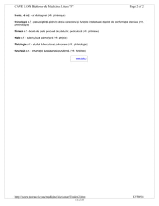 CAVE LION Dictionar de Medicina: Litera "F"

Page 2 of 2

frenic, -ă adj. - al diafragmei (<fr. phrénique)
frenologie s.f. - pseudoştiinţă potrivit căreia caracterul şi funcţiile intelectuale depind de conformaţia craniului (<fr.
phrénologie)
ftiriază s.f. - boală de piele produsă de păduchi; pediculoză (<fr. phtiriase)
ftizie s.f. - tuberculoză pulmonară (<fr. phtisie)
ftiziologie s.f. - studiul tuberculozei pulmonare (<fr. phtisiologie)
furuncul s.n. - inflamaţie subcutanată purulentă. (<fr. foroncle)
www.trafic.ro
-

http://www.rotravel.com/medicine/dictionar/f/index2.htm
14 of 49

12/30/04

 
