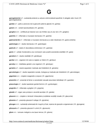 CAVE LION Dictionar de Medicina: Litera "G"

Page 1 of 2

G
gamaglobulină s.f. - substanţă proteică cu acţiune antimicrobiană specifică, în sângele celor imuni (<fr.
gammaglobuline)
gambă s.f. - parte a piciorului de la genunchi până la gleznă (<it. gamba)
gamet s.m. - celulă reproducătoare (<fr. gamete)
ganglion s.m. - umflătură pe traiectul unui vas limfatic sau al unui nerv (<fr. ganglion)
gastrită s.f. - inflamaţie a mucoasei stomacului (<fr. gastrite)
gastroenterită s.f. - inflamaţie a mucoasei stomacului şi a celei intestinale (<fr. gastro-entérite)
gastrologie s.f. - studiul stomacului (<fr. gastrologie)
gastrulă s.f. - stadiu în dezvoltarea embrionului (<fr. gastrula)
genă s.f. - unitate funcţională a unui cromozom care poartă caracterele eredităţii (<fr. gene)
genetică s.f. - studiul eredităţii (<fr. génétique)
genitor s.m. - organism din care ia naştere un hibrid (<fr. géniteur)
genotip s.n. - totalitatea genelor unui organism (<fr. génotype)
geriatrie s.f. - studiul aspectelor medicale ale îmbătrânirii (fr. gériatrie)
gerontologie s.f. - studiul aspectelor sociale, biologice şi medicale ale îmbătrânirii (<fr. gérontologie)
gigantism s.n. - creştere exagerată a corpului (<fr. gigantisme)
ginandrie s.f. - prezenţa la femei a caracterelor sexuale secundare bărbăteşti (<fr. gyandrie)
ginecologie s.f. - studiul aparatului genital feminin (<fr. gynécologie)
gingivită s.f. - inflamaţie a gingiilor (<fr. gingivite)
glandă s.f. - organ care produce o anumită secreţie (<fr. glande)
glaucom s.n. - creştere a tensiunii intraoculare şi scăderea acuităţii vizuale (<fr. glaucome)
glicemie s.f. - prezenţa glucozei în sânge (<fr. glycémie)
glicogen s.m. - substanţă zaharoasă din muşchi şi ficat, rezerva de glucoză a organismului (<fr. glycogene)
glicozurie s.f. - prezenţa glucozei în urină (<fr. glycosurie)
gliom s.n. - tumoare malignă a unui ţesut nervos (<fr. gliome)

http://www.rotravel.com/medicine/dictionar/g/index2.htm
15 of 49

12/30/04

 