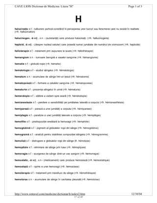 CAVE LION Dictionar de Medicina: Litera "H"

Page 1 of 3

H
halucinaţie s.f. - tulburare psihică constând în perceperea unor lucruri sau fenomene care nu există în realitate
(<fr. hallucination)
halucinogen, -ă adj., s.n. - (substanţă) care produce halucinaţii. (<fr. hallucinogene)
haploid, -ă adj. - (despre nucleul celular) care posedă numai jumătate din numărul de cromozomi (<fr. haploide)
helioterapie s.f. - tratament prin expunere la soare (<fr. héliothérapie)
hemangiom s.n. - tumoare benignă a vaselor sangvine (<fr. hémangiome)
hematie s.f. - globulă roşie (<fr. hématie)
hematologie s.f. - studiul sângelui (<fr. hématologie)
hematom s.n. - acumulare de sânge într-un ţesut (<fr. hématome)
hematopoieză s.f. - formare a celulelor sangvine (<fr. hématopoiese)
hematurie s.f. - prezenţa sângelui în urină (<fr. hématurie)
hemeralopie s.f. - slăbire a vederii spre seară (<fr. héméralopie)
hemianestezie s.f. - pierdere a sensibilităţii pe jumătatea laterală a corpului (<fr. hémianesthésie)
hemipareză s.f. - pareză a unei jumătăţi a corpului (<fr. hémiparese)
hemiplegie s.f. - paralizie a unei jumătăţi laterale a corpului (<fr. hémiplégie)
hemofilie s.f. - predispoziţie ereditară la hemoragii (<fr. hémphilie)
hemoglobină s.f. - pigment al globulelor roşii din sânge (<fr. hémoglobine)
hemogramă s.f. - analiză pentru stabilirea compoziţiei sângelui (<fr. hémogramme)
hemoliză s.f. - distrugere a globulelor roşii din sânge (fr. hémolyse)
hemoptizie s.f. - eliminare de sânge prin tuse (<fr. hémoptysie)
hemoragie s.f. - scurgerea de sânge dintr-un vas sangvin (<fr. hémorragie)
hemostatic, -ă adj., s.n.- (medicament) care produce hemostază (<fr. hémostatique)
hemostază s.f. - oprire a unei hemoragii (<fr. hémostase)
hemoterapie s.f. - tratament prin transfuzii de sânge (<fr. hémothérapie)
hemotorax s.n. - acumulare de sânge în cavitatea pleurală (<fr. hémotorax)

http://www.rotravel.com/medicine/dictionar/h/index2.htm
17 of 49

12/30/04

 