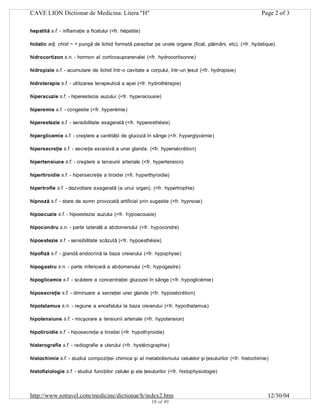 CAVE LION Dictionar de Medicina: Litera "H"

Page 2 of 3

hepatită s.f. - inflamaţie a ficatului (<fr. hépatite)
hidatic adj. chist ~ = pungă de lichid formată parazitar pe unele organe (ficat, plămâni, etc). (<fr. hydatique)
hidrocortizon s.n. - hormon al corticosuprarenalei (<fr. hydrocortisonne)
hidropizie s.f. - acumulare de lichid într-o cavitate a corpului, într-un ţesut (<fr. hydropisie)
hidroterapie s.f. - utilizarea terapeutică a apei (<fr. hydrothérapie)
hiperacuzie s.f. - hiperestezia auzului (<fr. hyperacousie)
hiperemie s.f. - congestie (<fr. hyperémie)
hiperestezie s.f. - sensibilitate exagerată (<fr. hyperesthésie)
hiperglicemie s.f. - creştere a cantităţii de glucoză în sânge (<fr. hyperglycémie)
hipersecreţie s.f. - secreţie excesivă a unei glande. (<fr. hypersécrétion)
hipertensiune s.f. - creştere a tensiunii arteriale (<fr. hypertension)
hipertiroidie s.f. - hipersecreţie a tiroidei (<fr. hyperthyroidie)
hipertrofie s.f. - dezvoltare exagerată (a unui organ). (<fr. hypertrophie)
hipnoză s.f. - stare de somn provocată artificial prin sugestie (<fr. hypnose)
hipoacuzie s.f. - hipoestezia auzului (<fr. hypoacousie)
hipocondru s.n. - parte laterală a abdomenului (<fr. hypocondre)
hipoestezie s.f. - sensibilitate scăzută (<fr. hypoesthésie)
hipofiză s.f. - glandă endocrină la baza creierului (<fr. hypophyse)
hipogastru s.n. - parte inferioară a abdomenului (<fr. hypogastre)
hipoglicemie s.f. - scădere a concentraţiei glucozei în sânge (<fr. hypoglicémie)
hiposecreţie s.f. - diminuare a secreţiei unei glande (<fr. hyposécrétion)
hipotalamus s.n. - regiune a encefalului la baza creierului (<fr. hypothalamus)
hipotensiune s.f. - micşorare a tensiunii arteriale (<fr. hypotension)
hipotiroidie s.f. - hiposecreţie a tiroidei (<fr. hypothyroidie)
histerografie s.f. - radiografie a uterului (<fr. hystérographie)
histochimie s.f. - studiul compoziţiei chimice şi al metabolismului celulelor şi ţesuturilor (<fr. histochimie)
histofiziologie s.f. - studiul funcţiilor celulei şi ale ţesuturilor (<fr. histophysiologie)

http://www.rotravel.com/medicine/dictionar/h/index2.htm
18 of 49

12/30/04

 