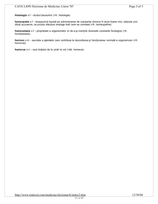 CAVE LION Dictionar de Medicina: Litera "H"

Page 3 of 3

histologie s.f. - studiul ţesuturilor (<fr. histologie)
homeopatie s.f. - terapeutică bazată pe administrarea de substanţe chimice în doze foarte mici, obţinute prin
diluţii succesive, ce produc afecţiuni analoge bolii care se combate (<fr. homéopathie)
homeostazie s.f. - proprietate a organismelor vii de a-şi menţine diversele constante fiziologice (<fr.
homéostazie)
hormon s.m. - secreţie a glandelor care contribuie la dezvoltarea şi funcţionarea normală a organismului (<fr.
hormone)
humerus s.n. - osul braţului de la umăr la cot (<lat. humerus)

http://www.rotravel.com/medicine/dictionar/h/index2.htm
19 of 49

12/30/04

 