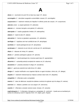 CAVE LION Dictionar de Medicina: Litera "A"

Page 1 of 3

A
abces s.n. - acumulare de puroi într-un ţesut sau organ (<fr. abces)
acromegalie s.f. - dezvoltare exagerată a extremităţilor corpului (<fr. acromégalie)
acupunctură s.f. - tratament medical prin înţepături în diferite puncte ale corpului. (<fr. acupuncture)
adenoid, -ă adj. - cu aspect glandular (<fr. adénoide)
adenom s.n. - tumoare benignă a unei glande (<fr. adénome)
adenopatie s.f. - boală a ganglionilor limfatici (<fr. adénopathie)
adipsie s.f. - lipsă de sete (<fr. adipsie)
adrenalină s.f. - hormon al glandelor suprarenale. (<fr. adrénaline)
aerofagie s.f. - înghiţirea unei mari cantităţi de aer (<fr. aérophagie)
aerofobie s.f. - teamă patologică de aer (<fr. aérophobie)
aeroterapie s.f. - tratament al unor boli prin cură de aer (<fr. aérothérapie)
afazie s.f. - tulburare de limbaj (<fr. aphasie)
afonie s.f. - pierdere patologică a glasului (<fr. aphonie)
agorafobie s.f. - teamă patologică de a traversa spaţii largi (<fr. agoraphobie)
albumină s.f. - subsatnţă proteică complexă din materia vie (<fr. albumine)
alcoolemie s.f. - prezenţa alcoolului în sânge (<fr. alcoolémie)
alelă s.f. - genă care prezintă mai multe forme (<fr. allele)
alergie s.f. - reacţie modificată a unui organism faţă de un agent microbian, chimic etc. (<fr. allergie)
alopatie s.f. - tratament medical bazat pe mijloace contrare naturii bolii (<fr. allopathie)
amigdalită s.f. - inflamaţie acută a amigdalelor
anemie s.f. - stare de slăbiciune cauzată de scăderea numărului de globule roşii din sânge (<fr. anémie)
anevrism s.n. - dilatare a peretelui unui vas sangvin (<fr. anévrisme)
anexită s.f. - inflamaţie a anexelor uterului (ovare, trompe). (<fr. annexite)
anghină/angină s.f. - 1 inflamaţie a faringelui şi a amigdalelor. 2 ~ pectorală . = boală care se manifestă prin
accese de sufocare şi dureri în regiunea inimii. (<fr. angine, germ. Angine)

http://www.rotravel.com/medicine/dictionar/a/index2.htm
2 of 49

12/30/04

 