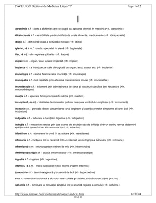 CAVE LION Dictionar de Medicina: Litera "I"

Page 1 of 2

I
iatrichimie s.f. - parte a alchimiei care se ocupă cu aplicarea chimiei în medicină (<fr. iatrochimie)
idiosincrasie s.f. - sensibilitate particulară faţă de unele alimente, medicamente (<fr. idiosyncrasie)
idioţie s.f. - deficienţă totală a dezvoltării mintale (<fr. idiotie)
igienist, -ă s.m.f. - medic specialist în igienă (<fr. hygieniste)
iliac, -ă adj. - din regiunea şoldurilor (<fr. iliaque)
implant s.n. - organ, ţesut, aparat implantat (<fr. implant)
implanta vt. - a introduce pe cale chirurgicală un organ, ţesut, aparat etc. (<fr. implanter)
imunologie s.f. - studiul fenomenelor imunităţii (<fr. imunologie)
imunopatie s.f. - boli rezultate prin alterarea mecanismelor imune (<fr. imunopathie)
imunoterapie s.f. - tratament prin administrarea de seruri şi vaccinuri specifice bolii respective (<fr.
immunothérapie)
inaniţie s.f. - epuizare fizică prin lipsă de nutriţie (<fr. inanition)
inconştient, -ă adj. - totalitatea fenomenelor psihice nesupuse controlului conştiinţei (<fr. inconscient)
incubaţie s.f. - perioada dintre contaminarea unui organism şi apariţia primelor simptome ale unei boli (<fr.
incubation)
indigestie s.f. - tulburare a funcţiilor digestive (<fr. indigestion)
inducţie s.f. - mecanism nervos prin care starea de excitaţie sau de inhibiţie dintr-un centru nervos determină
apariţia stării opuse într-un alt centru nervos (<fr. induction)
infantilism s.n. - rămânere în urmă în dezvoltare (<fr. infantilisme)
infirmerie s.f. - încăpere într-o cazarmă, într-un internat pentru îngrijirea bolnavilor (<fr. infirmerie)
inframicrob s.m. - microorganism extrem de mic (<fr. inframicrobe)
inframicrobiologie s.f. - studiul inframicrobilor (<fr. inframicrobiologie)
ingestie s.f. - ingerare (<fr. ingestion)
internist, -ă s.m. - medic specialist în boli interne (<germ. Internist)
ipohondrie s.f. - teamă exagerată şi obsesivă de boli (<fr. hypocondrie)
iris s.n. - membrană colorată a ochiului, între cornee şi cristalin, străbătută de pupilă (<fr. iris)
ischemie s.f. - diminuare a circulaţiei sângelui într-o anumită regiune a corpului (<fr. ischémie)

http://www.rotravel.com/medicine/dictionar/i/index2.htm
20 of 49

12/30/04

 
