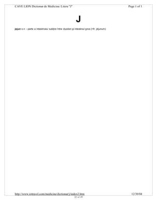 CAVE LION Dictionar de Medicina: Litera "J"

Page 1 of 1

J
jejun s.n. - parte a intestinului subţire între duoden şi intestinul gros (<fr. jéjunum)

http://www.rotravel.com/medicine/dictionar/j/index2.htm
22 of 49

12/30/04

 