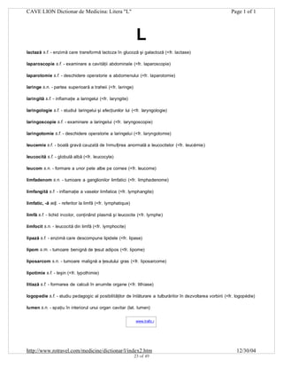 CAVE LION Dictionar de Medicina: Litera "L"

Page 1 of 1

L
lactază s.f. - enzimă care transformă lactoza în glucoză şi galactoză (<fr. lactase)
laparoscopie s.f. - examinare a cavităţii abdominale (<fr. laparoscopie)
laparotomie s.f. - deschidere operatorie a abdomenului (<fr. laparotomie)
laringe s.n. - partea superioară a traheii (<fr. laringe)
laringită s.f. - inflamaţie a laringelui (<fr. laryngite)
laringologie s.f. - studiul laringelui şi afecţiunilor lui (<fr. laryngologie)
laringoscopie s.f. - examinare a laringelui (<fr. laryngoscopie)
laringotomie s.f. - deschidere operatorie a laringelui (<fr. laryngotomie)
leucemie s.f. - boală gravă cauzată de înmulţirea anormală a leucocitelor (<fr. leucémie)
leucocită s.f. - globulă albă (<fr. leucocyte)
leucom s.n. - formare a unor pete albe pe cornee (<fr. leucome)
limfadenom s.n. - tumoare a ganglionilor limfatici (<fr. limphadenome)
limfangită s.f. - inflamaţie a vaselor limfatice (<fr. lymphangite)
limfatic, -ă adj. - referitor la limfă (<fr. lymphatique)
limfă s.f. - lichid incolor, conţinând plasmă şi leucocite (<fr. lymphe)
limfocit s.n. - leucocită din limfă (<fr. lymphocite)
lipază s.f. - enzimă care descompune lipidele (<fr. lipase)
lipom s.m. - tumoare benignă de ţesut adipos (<fr. lipome)
liposarcom s.n. - tumoare malignă a ţesutului gras (<fr. liposarcome)
lipotimie s.f. - leşin (<fr. lypothimie)
litiază s.f. - formarea de calculi în anumite organe (<fr. lithiase)
logopedie s.f. - studiu pedagogic al posibilităţilor de înlăturare a tulburărilor în dezvoltarea vorbirii (<fr. logopédie)
lumen s.n. - spaţiu în interiorul unui organ cavitar (lat. lumen)
www.trafic.ro
-

http://www.rotravel.com/medicine/dictionar/l/index2.htm
23 of 49

12/30/04

 