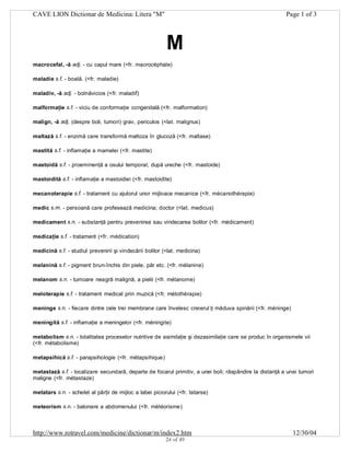 CAVE LION Dictionar de Medicina: Litera "M"

Page 1 of 3

M
macrocefal, -ă adj. - cu capul mare (<fr. macrocéphale)
maladie s.f. - boală. (<fr. maladie)
maladiv, -ă adj. - bolnăvicios (<fr. maladif)
malformaţie s.f. - viciu de conformaţie congenitală (<fr. malformation)
malign, -ă adj. (despre boli, tumori) grav, periculos (<lat. malignus)
maltază s.f. - enzimă care transformă maltoza în glucoză (<fr. maltase)
mastită s.f. - inflamaţie a mamelei (<fr. mastite)
mastoidă s.f. - proeminenţă a osului temporal, după ureche (<fr. mastoide)
mastoidită s.f. - inflamaţie a mastoidiei (<fr. mastoidite)
mecanoterapie s.f. - tratament cu ajutorul unor mijloace mecanice (<fr. mécanothérapie)
medic s.m. - persoană care profesează medicina; doctor (<lat. medicus)
medicament s.n. - substanţă pentru prevenirea sau vindecarea bolilor (<fr. médicament)
medicaţie s.f. - tratament (<fr. médication)
medicină s.f. - studiul prevenirii şi vindecării bolilor (<lat. medicina)
melanină s.f. - pigment brun-închis din piele, păr etc. (<fr. mélanine)
melanom s.n. - tumoare neagră malignă, a pielii (<fr. mélanome)
meloterapie s.f. - tratament medical prin muzică (<fr. mélothérapie)
meninge s.n. - fiecare dintre cele trei membrane care învelesc creierul ţi măduva spinării (<fr. méninge)
meningită s.f. - inflamaţie a meningelor (<fr. méningite)
metabolism s.n. - totalitatea proceselor nutritive de asimilaţie şi dezasimilaţie care se produc în organismele vii
(<fr. métabolisme)
metapsihică s.f. - parapsihologie (<fr. métapsihique)
metastază s.f. - localizare secundară, departe de focarul primitiv, a unei boli; răspândire la distanţă a unei tumori
maligne (<fr. métastaze)
metatars s.n. - schelet al părţii de mijloc a labei piciorului (<fr. tatarse)
meteorism s.n. - balonare a abdomenului (<fr. météorisme)

http://www.rotravel.com/medicine/dictionar/m/index2.htm
24 of 49

12/30/04

 
