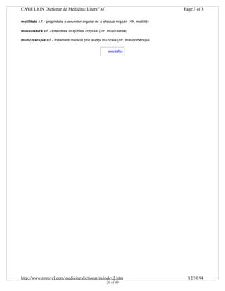CAVE LION Dictionar de Medicina: Litera "M"

Page 3 of 3

motilitate s.f. - proprietate a anumitor organe de a efectua mişcări (<fr. motilité)
musculatură s.f. - totalitatea muşchilor corpului (<fr. musculature)
muzicoterapie s.f. - tratament medical prin audiţii muzicale (<fr. musicothérapie)
www.trafic.ro
-

http://www.rotravel.com/medicine/dictionar/m/index2.htm
26 of 49

12/30/04

 