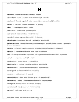 CAVE LION Dictionar de Medicina: Litera "N"

Page 1 of 2

N
nanism s.n. - creştere insuficientă în înălţime (<fr. nanisme)
nanomelie s.f. - scurtare a unuia sau mai multor membre (<fr. nanomélie)
natalitate s.f. - frecvenţa naşterilor în cadrul unei populaţii, într-o perioadă dată (<fr. natalité)
necroză s.f. - mortificare a celulelor şi ţesuturilor (<fr. nécrose)
nefrită s.f. - inflamaţie a rinichilor (<fr. néfrite)
nefropatie s.f. - boală de rinichi (<fr. néphropathie)
nefrotomie s.f. - incizie a rinichiului (<fr. néphrotomie)
nefroză s.f. - leziune degenerativă a rinichiului (<fr. néphrose)
neoformaţie s.f. - 1. formare de ţesut nou. 2. tumoare (<fr. néoformation)
neolamarksism s.m. - orientare în biologie care explică evoluţia ca rezultat al activităţii fiziologice a organismului
(<fr. néo-lamarksisme)
neoplasm s.n. - tumoare malignă, caracterizată prin invazia ţesuturilor învecinate (<fr. néoplasme)
neoplazie s.f. - formare a unui ţesut nou, a unei tumori (<fr. néoplasie)
nerv s.m. - formaţie anatomică cu aspect fibros, care leagă sistemul nervos central cu restul organismului
nervaţie s.f. - dispunere a nervilor (<fr. nervation)
neurastenie s.f. - nevroză astenică (<fr. neurasthénie)
neurochirurgie s.f. - chirurgie a sistemului nervos (<fr. neurochirurgie)
neurofiziologie s.f. - fiziologie a sistemului nervos (<fr. neurophysiologie)
neurologie s.f. - studiul sistemului nervos (<neurologie)
neuron s.m. - celulă nervoasă (<fr. neurone)
neuropatologie s.f. - studiul bolilor sistemului nervos (<fr. neuropathologie)
neuroplegie s.f. - scădere a tonusului sistemului nervos (<fr. neuropathologie)
nevralgie s.f. - durere pe traiectul unui nerv (<fr. névralgie)
nevrectomie s.f. - rezecţie a unui nerv (<fr. névrectomie)
nevrită s.f. - inflaţie a unui nerv (<fr. névrite)

http://www.rotravel.com/medicine/dictionar/n/index2.htm
27 of 49

12/30/04

 