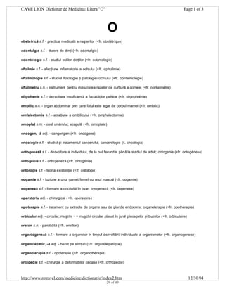 CAVE LION Dictionar de Medicina: Litera "O"

Page 1 of 3

O
obstetrică s.f. - practica medicală a naşterilor (<fr. obstétrique)
odontalgie s.f. - durere de dinţi (<fr. odontalgie)
odontologie s.f. - studiul bolilor dinţilor (<fr. odontologie)
oftalmie s.f. - afecţiune inflamatorie a ochiului (<fr. ophtalmie)
oftalmologie s.f. - studiul fiziologiei ţi patologiei ochiului (<fr. ophtalmologie)
oftalmetru s.n. - instrument pentru măsurarea razelor de curbură a corneei (<fr. ophtalmétre)
oligofrenie s.f. - dezvoltare insuficientă a facultăţilor psihice (<fr. oligophrénie)
ombilic s.n. - organ abdominal prin care fătul este legat de corpul mamei (<fr. ombilic)
omfalectomie s.f. - ablaţiune a ombilicului (<fr. omphalectomie)
omoplat s.m. - osul umărului; scapulă (<fr. omoplate)
oncogen, -ă adj. - cangerigen (<fr. oncogene)
oncologie s.f. - studiul şi tratamentul cancerului; cancerologie (it. oncologia)
ontogeneză s.f. - dezvoltare a individului, de la oul fecundat până la stadiul de adult; ontogenie (<fr. ontogénese)
ontogenie s.f. - ontogeneză (<fr. ontogénie)
ontologie s.f. - teoria existenţei (<fr. ontologie)
oogamie s.f. - fuziune a unui gamet femel cu unul mascul (<fr. oogamie)
oogeneză s.f. - formare a oocitului în ovar; ovogeneză (<fr. oogénese)
operatoriu adj. - chirurgical (<fr. opératoire)
opoterapie s.f. - tratament cu extracte de organe sau de glande endocrine; organoterapie (<fr. opothérapie)
orbicular adj. - circular; muşchi ~ = muşchi circular plasat în jurul pleoapelor şi buzelor (<fr. orbiculaire)
oreion s.n. - parotidită (<fr. oreillon)
organiogeneză s.f. - formare a organelor în timpul dezvoltării individuale a organismelor (<fr. organogenese)
organolepatic, -ă adj. - bazat pe simţuri (<fr. organolépatique)
organoterapie s.f. - opoterapie (<fr. organothérapie)
ortopedie s.f. - chirurgie a deformaţiilor osoase (<fr. orthopédie)

http://www.rotravel.com/medicine/dictionar/o/index2.htm
29 of 49

12/30/04

 