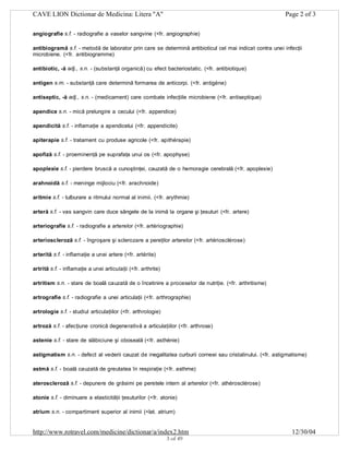 CAVE LION Dictionar de Medicina: Litera "A"

Page 2 of 3

angiografie s.f. - radiografie a vaselor sangvine (<fr. angiographie)
antibiogramă s.f. - metodă de laborator prin care se determină antibioticul cel mai indicat contra unei infecţii
microbiene. (<fr. antibiogramme)
antibiotic, -ă adj., s.n. - (substanţă organică) cu efect bacteriostatic. (<fr. antibiotique)
antigen s.m. - substanţă care determină formarea de anticorpi. (<fr. antigéne)
antiseptic, -ă adj., s.n. - (medicament) care combate infecţiile microbiene (<fr. antiseptique)
apendice s.n. - mică prelungire a cecului (<fr. appendice)
apendicită s.f. - inflamaţie a apendicelui (<fr. appendicite)
apiterapie s.f. - tratament cu produse agricole (<fr. apithérapie)
apofiză s.f. - proeminenţă pe suprafaţa unui os (<fr. apophyse)
apoplexie s.f. - pierdere bruscă a cunoştinţei, cauzată de o hemoragie cerebrală (<fr. apoplexie)
arahnoidă s.f. - meninge mijlociu (<fr. arachnoide)
aritmie s.f. - tulburare a ritmului normal al inimii. (<fr. arythmie)
arteră s.f. - vas sangvin care duce sângele de la inimă la organe şi ţesuturi (<fr. artere)
arteriografie s.f. - radiografie a arterelor (<fr. artériographie)
arterioscleroză s.f. - îngroşare şi sclerozare a pereţilor arterelor (<fr. artériosclérose)
arterită s.f. - inflamaţie a unei artere (<fr. artérite)
artrită s.f. - inflamaţie a unei articulaţii (<fr. arthrite)
artritism s.n. - stare de boală cauzată de o încetinire a proceselor de nutriţie. (<fr. arthritisme)
artrografie s.f. - radiografie a unei articulaţii (<fr. arthrographie)
artrologie s.f. - studiul articulaţiilor (<fr. arthrologie)
artroză s.f. - afecţiune cronică degenerativă a articulaţiilor (<fr. arthrose)
astenie s.f. - stare de slăbiciune şi oboseală (<fr. asthénie)
astigmatism s.n. - defect al vederii cauzat de inegalitatea curburii corneei sau cristalinului. (<fr. astigmatisme)
astmă s.f. - boală cauzată de greutatea în respiraţie (<fr. asthme)
ateroscleroză s.f. - depunere de grăsimi pe peretele intern al arterelor (<fr. athérosclérose)
atonie s.f. - diminuare a elasticităţii ţesuturilor (<fr. atonie)
atrium s.n. - compartiment superior al inimii (<lat. atrium)

http://www.rotravel.com/medicine/dictionar/a/index2.htm
3 of 49

12/30/04

 